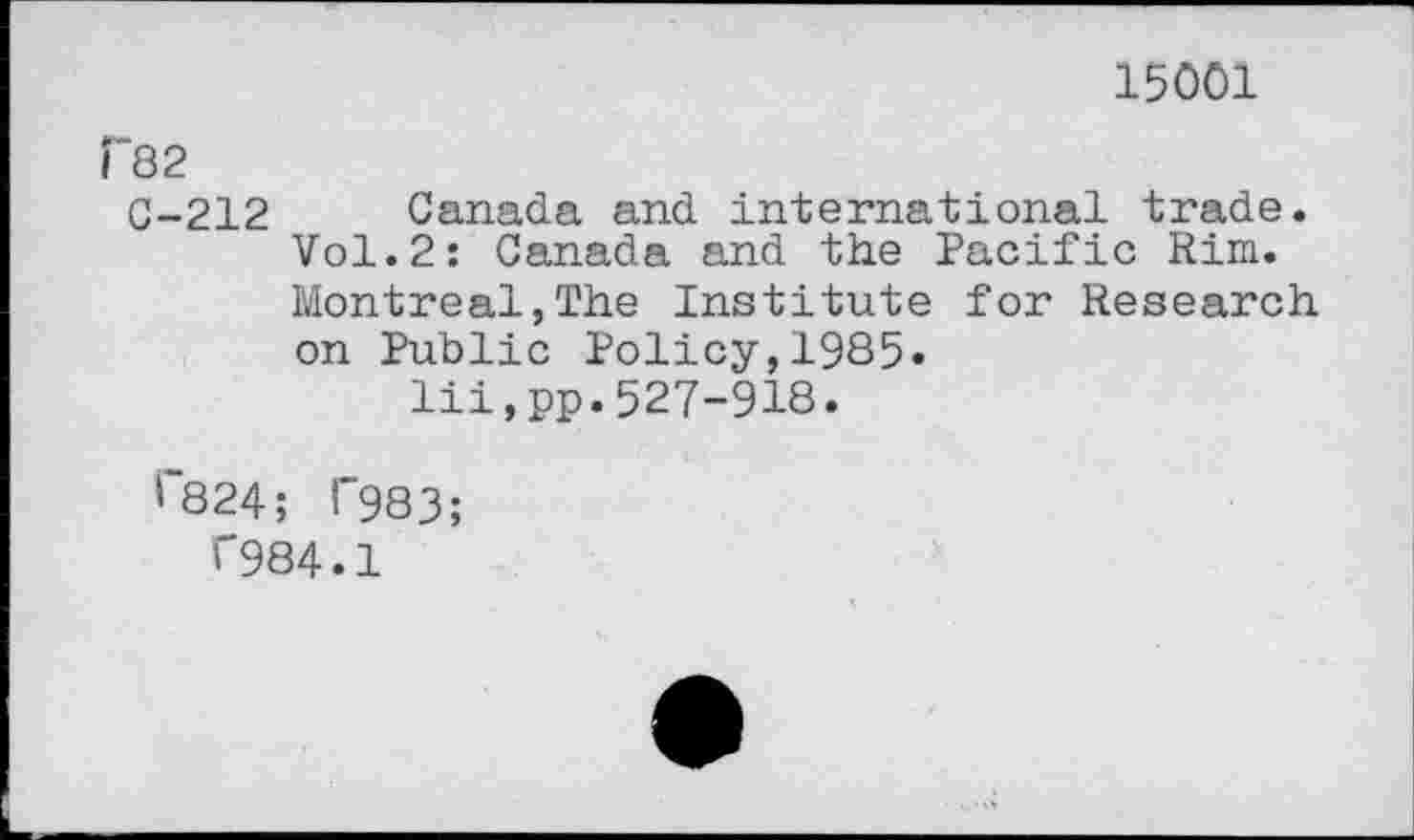 ﻿15001
P82
G-212 Canada and international trade. Vol.2: Canada and the Pacific Rim. Montreal,The Institute for Research on Public Policy,1985« lii,pp.527-918.
'~824; l"983;
<"984.1